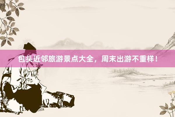 包头近邻旅游景点大全，周末出游不重样！