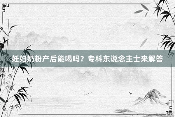 妊妇奶粉产后能喝吗？专科东说念主士来解答