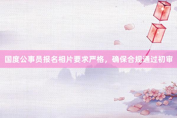 国度公事员报名相片要求严格，确保合规通过初审