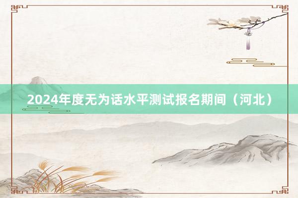 2024年度无为话水平测试报名期间（河北）